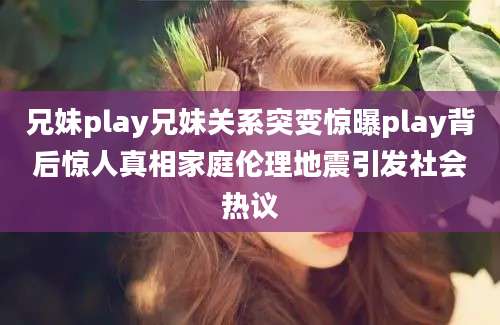 兄妹play兄妹关系突变惊曝play背后惊人真相家庭伦理地震引发社会热议
