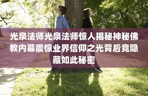 光泉法师光泉法师惊人揭秘神秘佛教内幕震惊业界信仰之光背后竟隐藏如此秘密