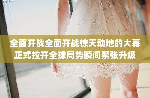 全面开战全面开战惊天动地的大幕正式拉开全球局势瞬间紧张升级