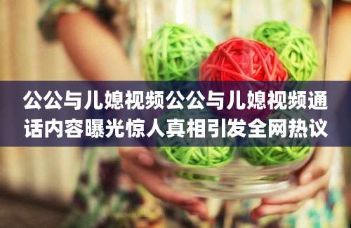 公公与儿媳视频公公与儿媳视频通话内容曝光惊人真相引发全网热议