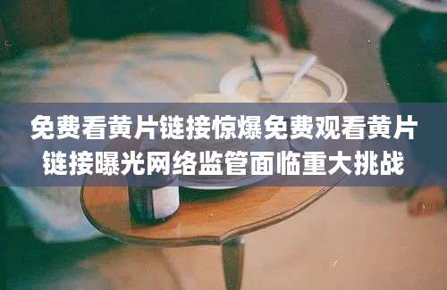 免费看黄片链接惊爆免费观看黄片链接曝光网络监管面临重大挑战
