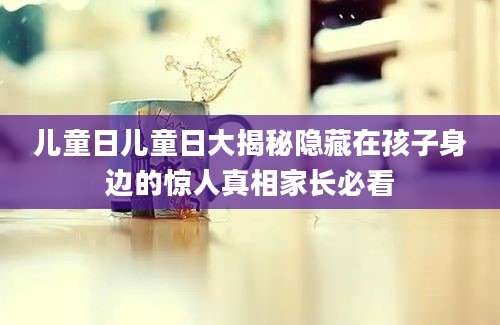 儿童日儿童日大揭秘隐藏在孩子身边的惊人真相家长必看