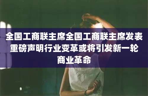 全国工商联主席全国工商联主席发表重磅声明行业变革或将引发新一轮商业革命