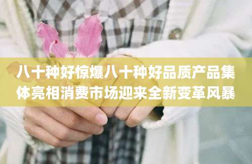 八十种好惊爆八十种好品质产品集体亮相消费市场迎来全新变革风暴
