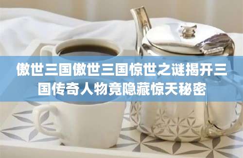 傲世三国傲世三国惊世之谜揭开三国传奇人物竟隐藏惊天秘密