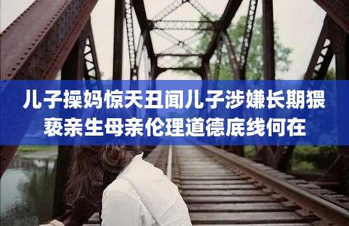 儿子操妈惊天丑闻儿子涉嫌长期猥亵亲生母亲伦理道德底线何在