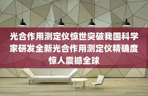 光合作用测定仪惊世突破我国科学家研发全新光合作用测定仪精确度惊人震撼全球