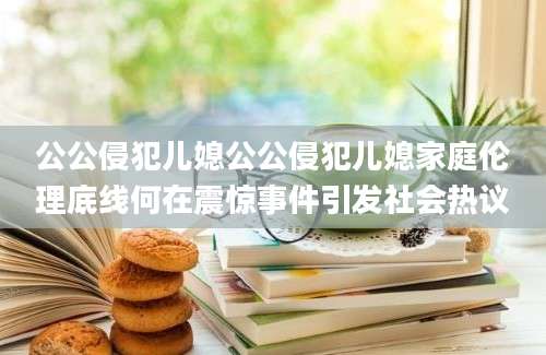 公公侵犯儿媳公公侵犯儿媳家庭伦理底线何在震惊事件引发社会热议