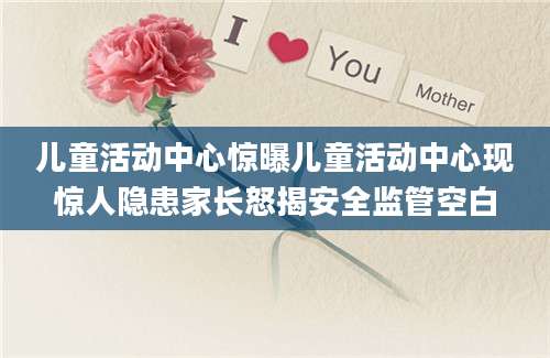 儿童活动中心惊曝儿童活动中心现惊人隐患家长怒揭安全监管空白