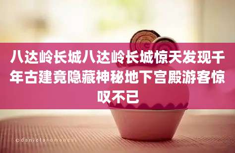 八达岭长城八达岭长城惊天发现千年古建竟隐藏神秘地下宫殿游客惊叹不已