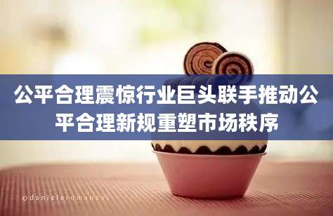 公平合理震惊行业巨头联手推动公平合理新规重塑市场秩序