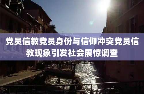 党员信教党员身份与信仰冲突党员信教现象引发社会震惊调查