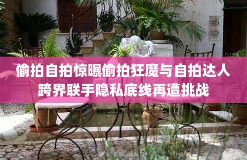 偷拍自拍惊曝偷拍狂魔与自拍达人跨界联手隐私底线再遭挑战