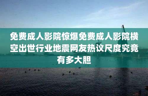 免费成人影院惊爆免费成人影院横空出世行业地震网友热议尺度究竟有多大胆