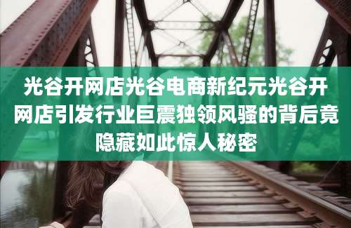 光谷开网店光谷电商新纪元光谷开网店引发行业巨震独领风骚的背后竟隐藏如此惊人秘密