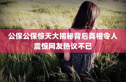 公保公保惊天大揭秘背后真相令人震惊网友热议不已