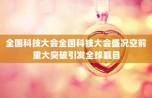 全国科技大会全国科技大会盛况空前重大突破引发全球瞩目