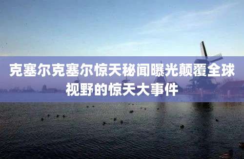 克塞尔克塞尔惊天秘闻曝光颠覆全球视野的惊天大事件