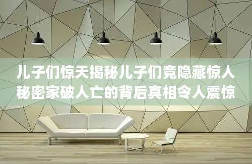 儿子们惊天揭秘儿子们竟隐藏惊人秘密家破人亡的背后真相令人震惊