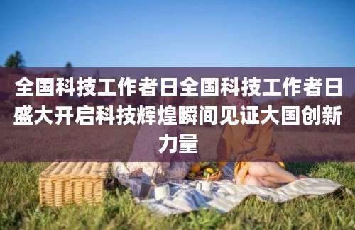 全国科技工作者日全国科技工作者日盛大开启科技辉煌瞬间见证大国创新力量