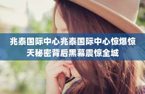 兆泰国际中心兆泰国际中心惊爆惊天秘密背后黑幕震惊全城