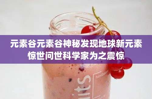 元素谷元素谷神秘发现地球新元素惊世问世科学家为之震惊
