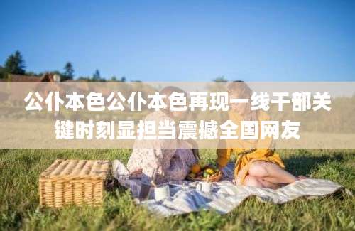 公仆本色公仆本色再现一线干部关键时刻显担当震撼全国网友