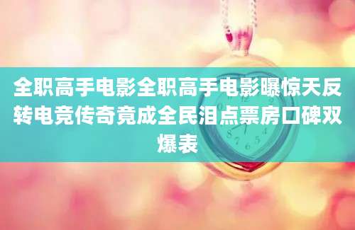 全职高手电影全职高手电影曝惊天反转电竞传奇竟成全民泪点票房口碑双爆表
