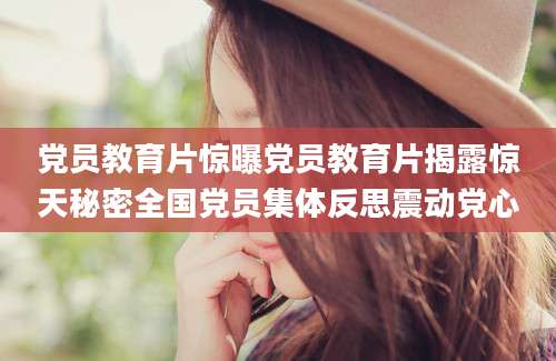 党员教育片惊曝党员教育片揭露惊天秘密全国党员集体反思震动党心