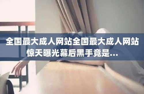 全国最大成人网站全国最大成人网站惊天曝光幕后黑手竟是...