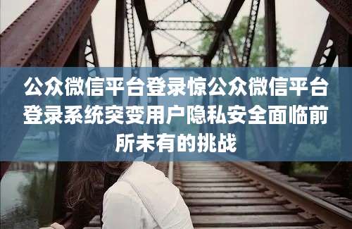 公众微信平台登录惊公众微信平台登录系统突变用户隐私安全面临前所未有的挑战
