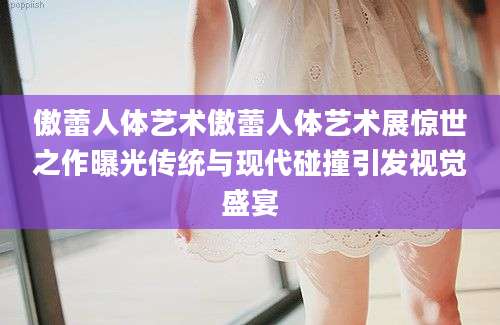 傲蕾人体艺术傲蕾人体艺术展惊世之作曝光传统与现代碰撞引发视觉盛宴