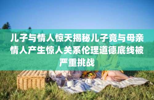 儿子与情人惊天揭秘儿子竟与母亲情人产生惊人关系伦理道德底线被严重挑战
