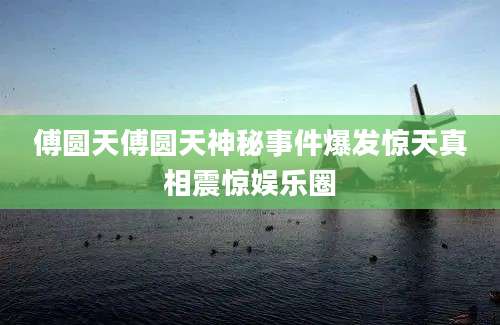 傅圆天傅圆天神秘事件爆发惊天真相震惊娱乐圈