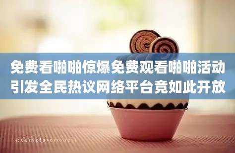 免费看啪啪惊爆免费观看啪啪活动引发全民热议网络平台竟如此开放