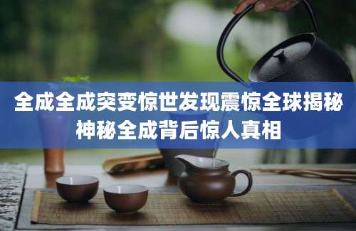 全成全成突变惊世发现震惊全球揭秘神秘全成背后惊人真相