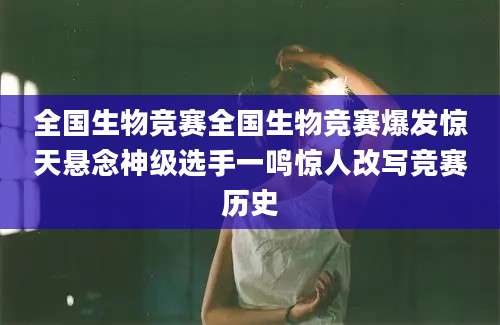 全国生物竞赛全国生物竞赛爆发惊天悬念神级选手一鸣惊人改写竞赛历史