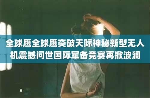 全球鹰全球鹰突破天际神秘新型无人机震撼问世国际军备竞赛再掀波澜