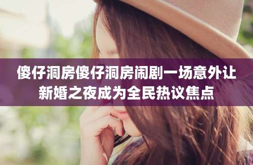 傻仔洞房傻仔洞房闹剧一场意外让新婚之夜成为全民热议焦点
