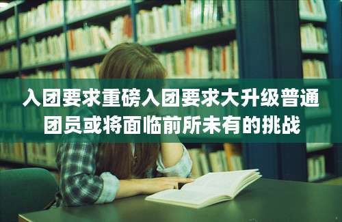 入团要求重磅入团要求大升级普通团员或将面临前所未有的挑战