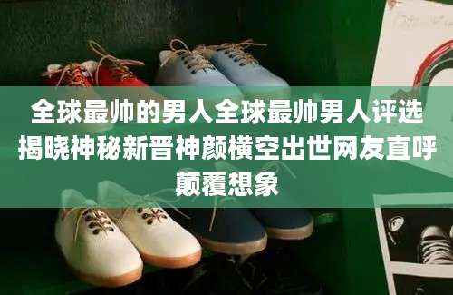 全球最帅的男人全球最帅男人评选揭晓神秘新晋神颜横空出世网友直呼颠覆想象