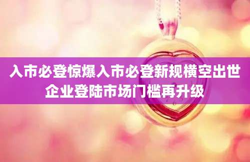 入市必登惊爆入市必登新规横空出世企业登陆市场门槛再升级