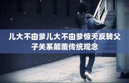 儿大不由爹儿大不由爹惊天反转父子关系颠覆传统观念