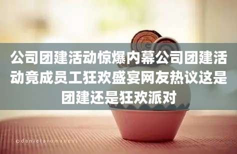 公司团建活动惊爆内幕公司团建活动竟成员工狂欢盛宴网友热议这是团建还是狂欢派对