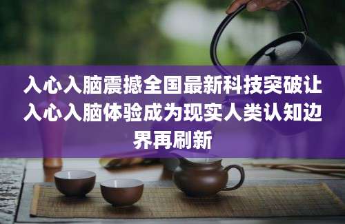 入心入脑震撼全国最新科技突破让入心入脑体验成为现实人类认知边界再刷新