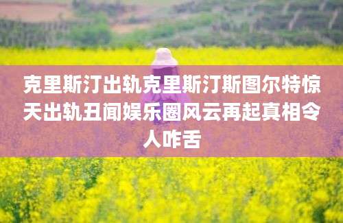 克里斯汀出轨克里斯汀斯图尔特惊天出轨丑闻娱乐圈风云再起真相令人咋舌