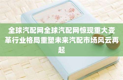 全球汽配网全球汽配网惊现重大变革行业格局重塑未来汽配市场风云再起