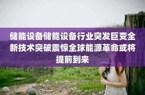 储能设备储能设备行业突发巨变全新技术突破震惊全球能源革命或将提前到来