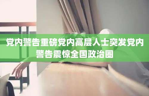 党内警告重磅党内高层人士突发党内警告震惊全国政治圈
