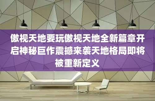 傲视天地要玩傲视天地全新篇章开启神秘巨作震撼来袭天地格局即将被重新定义